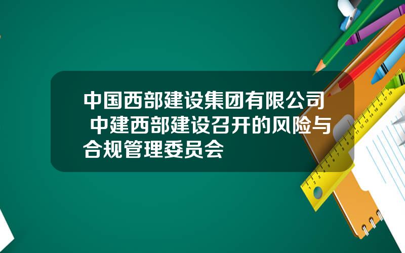 中国西部建设集团有限公司 中建西部建设召开的风险与合规管理委员会